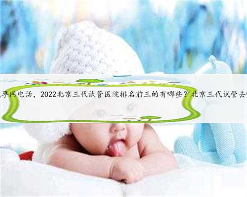 北京代孕网电话，2022北京三代试管医院排名前三的有哪些？北京三代试管去哪