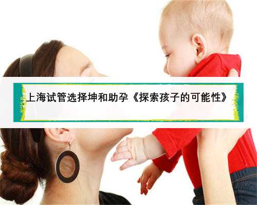 上海试管选择坤和助孕《探索孩子的可能性》
