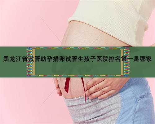 黑龙江省试管助孕捐卵试管生孩子医院排名第一是哪家